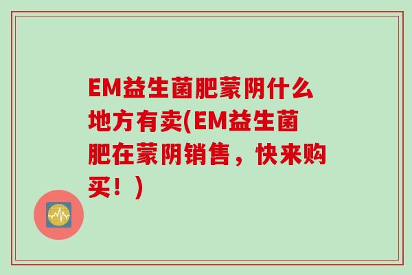 EM益生菌肥蒙阴什么地方有卖(EM益生菌肥在蒙阴销售，快来购买！)