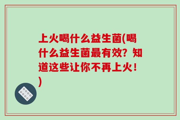 上火喝什么益生菌(喝什么益生菌最有效？知道这些让你不再上火！)