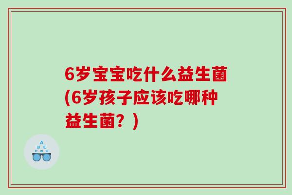 6岁宝宝吃什么益生菌(6岁孩子应该吃哪种益生菌?) 6岁宝宝吃什么益生菌(6岁孩子应该吃哪种益生菌?)