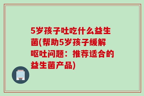 5岁孩子吐吃什么益生菌(帮助5岁孩子缓解呕吐问题：推荐适合的益生菌产品)