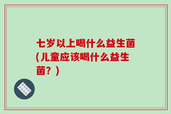 七岁以上喝什么益生菌(儿童应该喝什么益生菌？)
