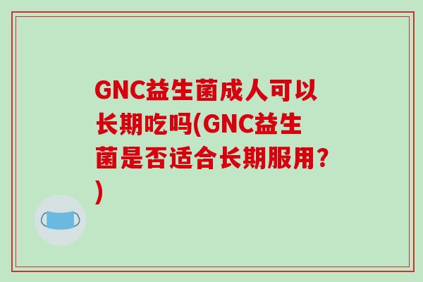 GNC益生菌成人可以长期吃吗(GNC益生菌是否适合长期服用？)