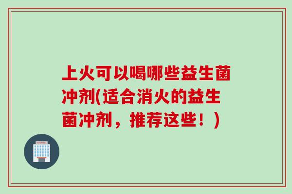 上火可以喝哪些益生菌冲剂(适合消火的益生菌冲剂，推荐这些！)