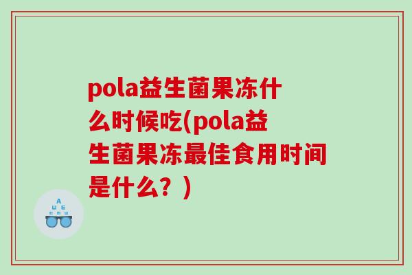 pola益生菌果冻什么时候吃(pola益生菌果冻最佳食用时间是什么？)