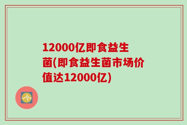 12000亿即食益生菌(即食益生菌市场价值达12000亿)