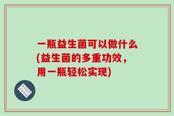 一瓶益生菌可以做什么(益生菌的多重功效，用一瓶轻松实现)