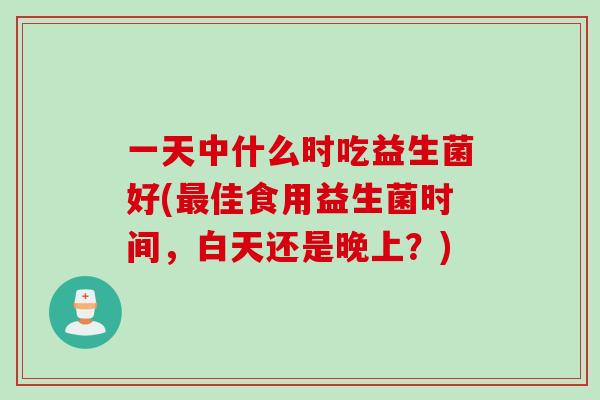 一天中什么时吃益生菌好(佳食用益生菌时间,白天还是晚上?) 一天中什么时吃益生菌好(佳食用益生菌时间,白天还是晚上?)