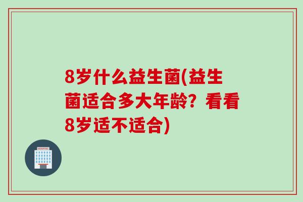 8岁什么益生菌(益生菌适合多大年龄？看看8岁适不适合)