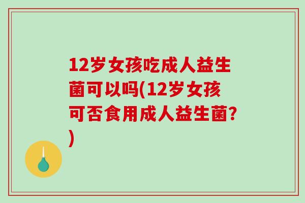 12岁女孩吃成人益生菌可以吗(12岁女孩可否食用成人益生菌？)