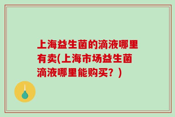 上海益生菌的滴液哪里有卖(上海市场益生菌滴液哪里能购买?) 上海益生菌的滴液哪里有卖(上海市场益生菌滴液哪里能购买?)
