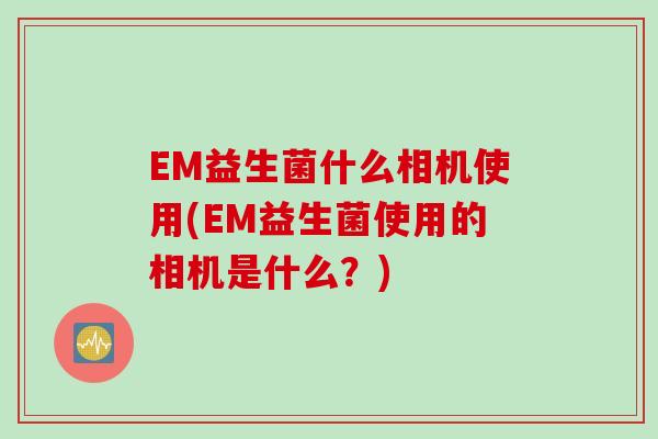 EM益生菌什么相机使用(EM益生菌使用的相机是什么？)