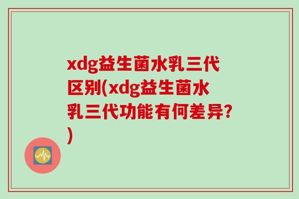 xdg益生菌水乳三代区别(xdg益生菌水乳三代功能有何差异？)