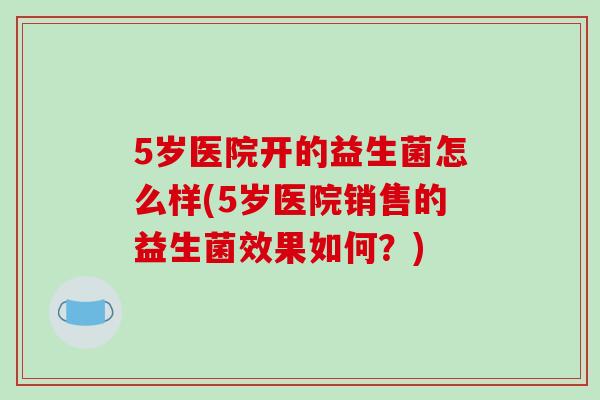 5岁医院开的益生菌怎么样(5岁医院销售的益生菌效果如何？)