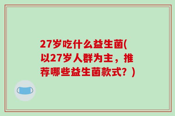 27岁吃什么益生菌(以27岁人群为主，推荐哪些益生菌款式？)