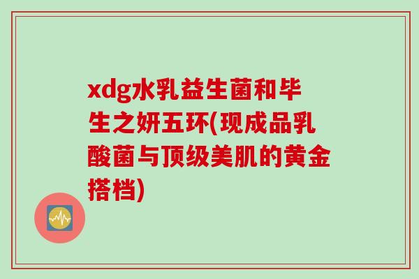 xdg水乳益生菌和毕生之妍五环(现成品乳酸菌与美肌的黄金搭档) xdg水乳益生菌和毕生之妍五环(现成品乳酸菌与美肌的黄金搭档)