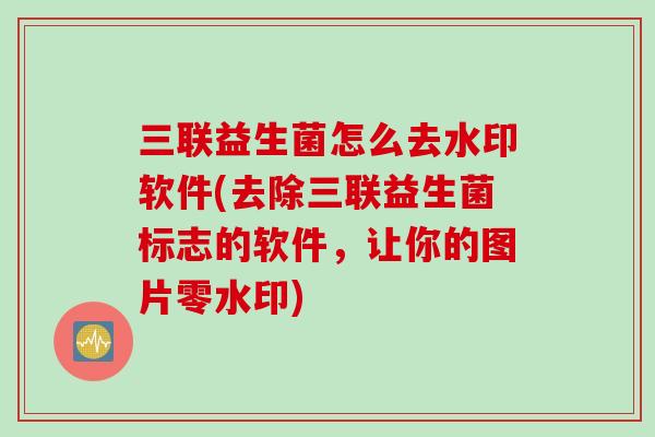 三联益生菌怎么去水印软件(去除三联益生菌标志的软件,让你的图片零水印) 三联益生菌怎么去水印软件(去除三联益生菌标志的软件,让你的图片零水印)