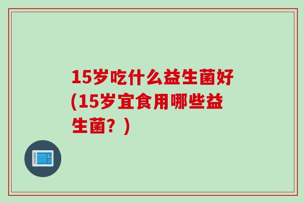15岁吃什么益生菌好(15岁宜食用哪些益生菌？)