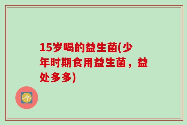 15岁喝的益生菌(少年时期食用益生菌，益处多多)