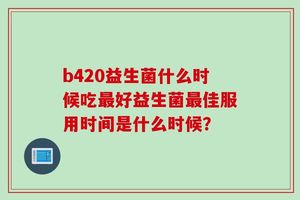 b420益生菌什么时候吃最好益生菌最佳服用时间是什么时候？