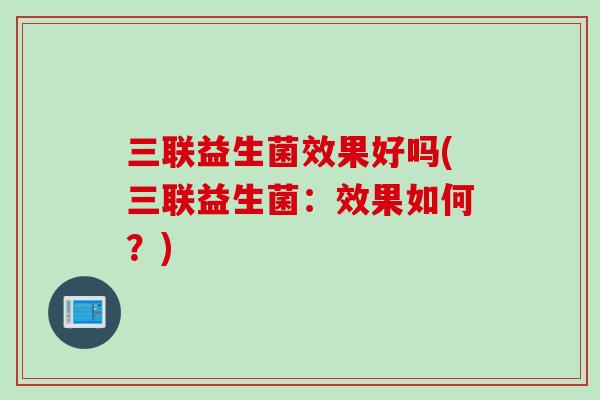 三联益生菌效果好吗(三联益生菌:效果如何?) 三联益生菌效果好吗(三联益生菌:效果如何?)