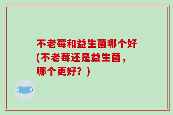 不老莓和益生菌哪个好(不老莓还是益生菌，哪个更好？)