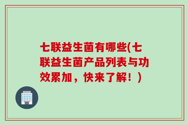 七联益生菌有哪些(七联益生菌产品列表与功效累加，快来了解！)
