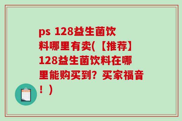 ps 128益生菌饮料哪里有卖(【推荐】128益生菌饮料在哪里能购买到？买家福音！)