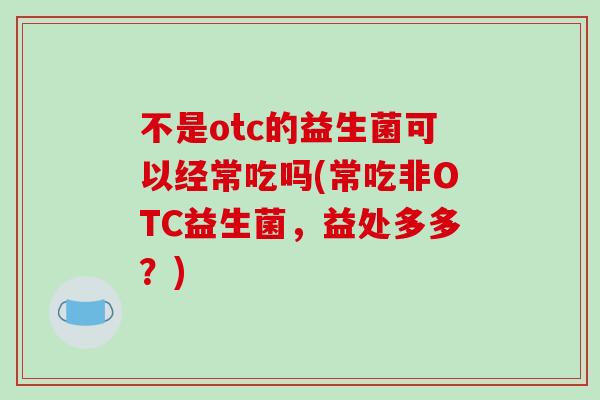 不是otc的益生菌可以经常吃吗(常吃非OTC益生菌，益处多多？)