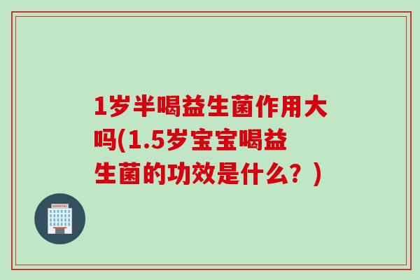 1岁半喝益生菌作用大吗(1.5岁宝宝喝益生菌的功效是什么?) 1岁半喝益生菌作用大吗(1.5岁宝宝喝益生菌的功效是什么?)