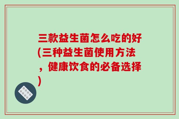 三款益生菌怎么吃的好(三种益生菌使用方法,健康饮食的必备选择) 三款益生菌怎么吃的好(三种益生菌使用方法,健康饮食的必备选择)