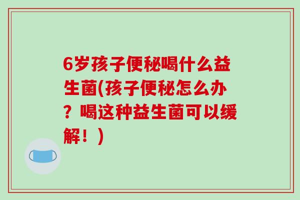6岁孩子喝什么益生菌(孩子怎么办?喝这种益生菌可以缓解!) 6岁孩子喝什么益生菌(孩子怎么办?喝这种益生菌可以缓解!)