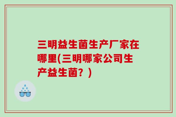 三明益生菌生产厂家在哪里(三明哪家公司生产益生菌?) 三明益生菌生产厂家在哪里(三明哪家公司生产益生菌?)