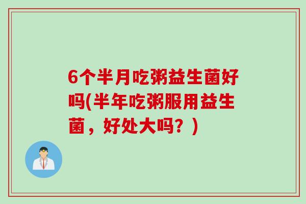 6个半月吃粥益生菌好吗(半年吃粥服用益生菌，好处大吗？)