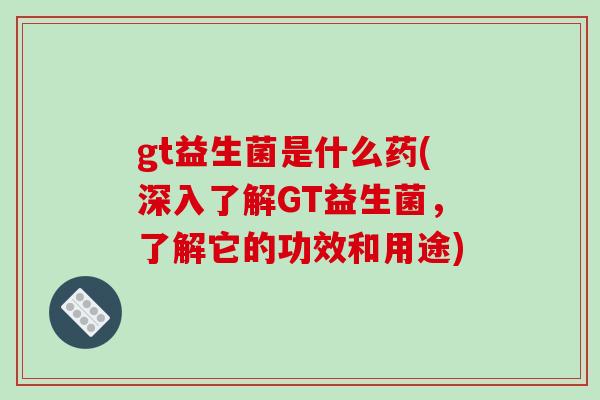 gt益生菌是什么药(深入了解GT益生菌，了解它的功效和用途)