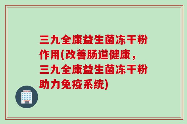 三九全康益生菌冻干粉作用(改善肠道健康，三九全康益生菌冻干粉助力系统)