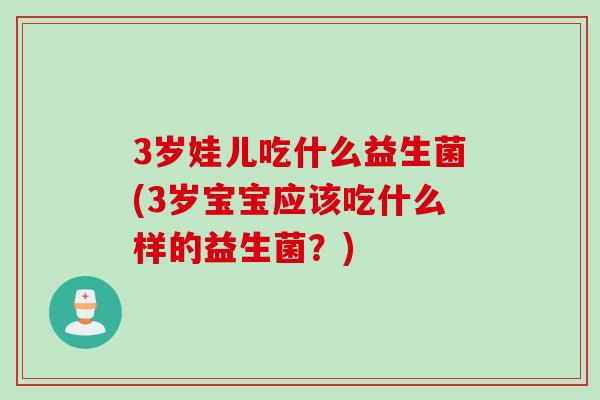 3岁娃儿吃什么益生菌(3岁宝宝应该吃什么样的益生菌？)