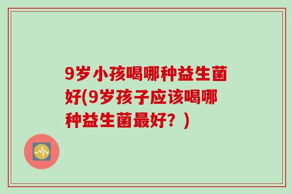 9岁小孩喝哪种益生菌好(9岁孩子应该喝哪种益生菌最好？)