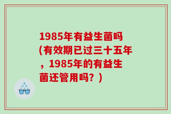 1985年有益生菌吗(有效期已过三十五年，1985年的有益生菌还管用吗？)