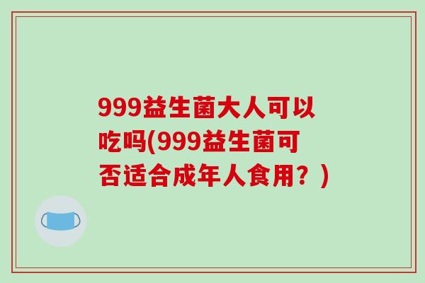 999益生菌大人可以吃吗(999益生菌可否适合成年人食用？)