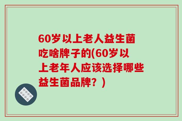 60岁以上老人益生菌吃啥牌子的(60岁以上老年人应该选择哪些益生菌品牌？)