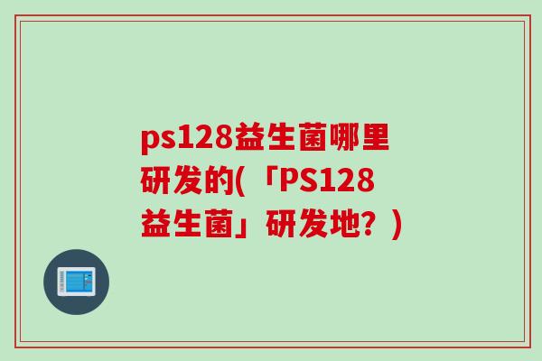 ps128益生菌哪里研发的(「PS128益生菌」研发地?) ps128益生菌哪里研发的(「PS128益生菌」研发地?)
