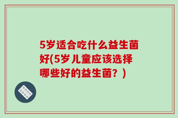 5岁适合吃什么益生菌好(5岁儿童应该选择哪些好的益生菌?) 5岁适合吃什么益生菌好(5岁儿童应该选择哪些好的益生菌?)