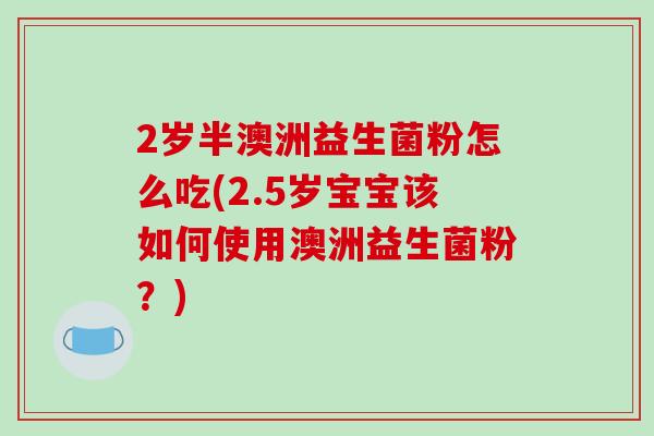 2岁半澳洲益生菌粉怎么吃(2.5岁宝宝该如何使用澳洲益生菌粉?) 2岁半澳洲益生菌粉怎么吃(2.5岁宝宝该如何使用澳洲益生菌粉?)