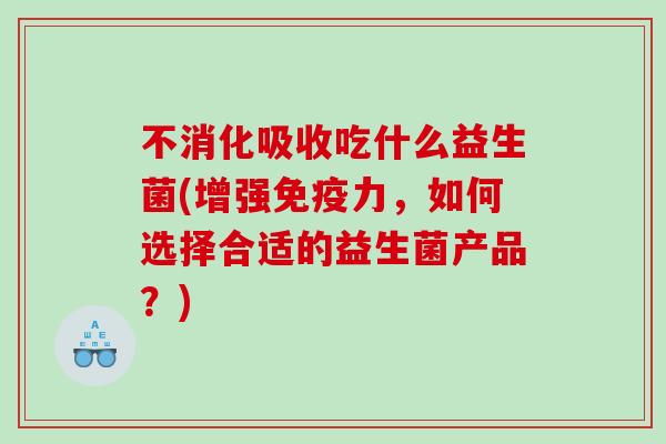 不消化吸收吃什么益生菌(增强力,如何选择合适的益生菌产品?) 不消化吸收吃什么益生菌(增强力,如何选择合适的益生菌产品?)