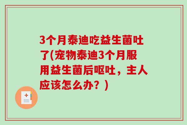 3个月泰迪吃益生菌吐了(宠物泰迪3个月服用益生菌后，主人应该怎么办？)