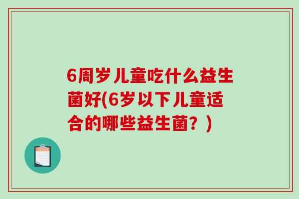 6周岁儿童吃什么益生菌好(6岁以下儿童适合的哪些益生菌?) 6周岁儿童吃什么益生菌好(6岁以下儿童适合的哪些益生菌?)