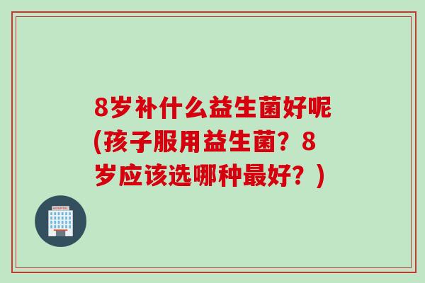 8岁补什么益生菌好呢(孩子服用益生菌？8岁应该选哪种最好？)