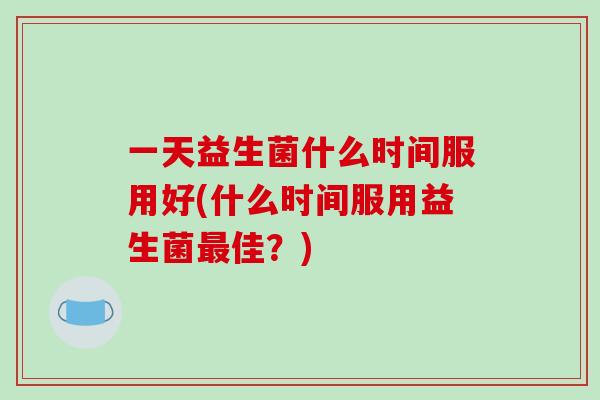 一天益生菌什么时间服用好(什么时间服用益生菌最佳？)