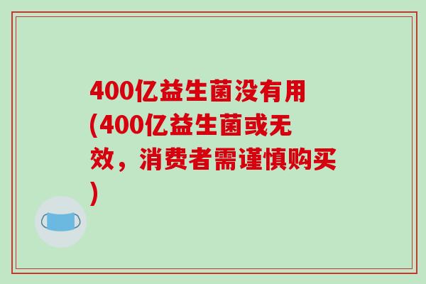 400亿益生菌没有用(400亿益生菌或无效，消费者需谨慎购买)