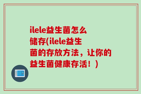 ilele益生菌怎么储存(ilele益生菌的存放方法，让你的益生菌健康存活！)